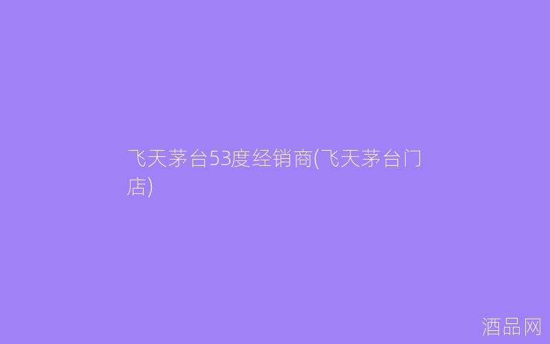 飞天茅台53度经销商(飞天茅台门店)