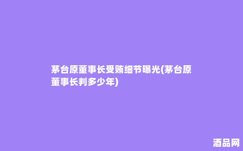 茅台原董事长受贿细节曝光(茅台原董事长判多少年)