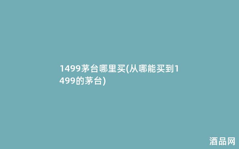 1499茅台哪里买(从哪能买到1499的茅台) 1499茅台哪里买(从哪能买到1499的茅台)