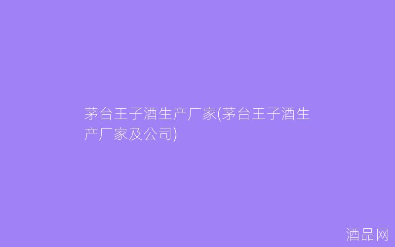茅台王子酒生产厂家(茅台王子酒生产厂家及公司)