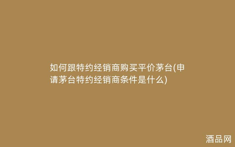 如何跟特约经销商购买平价茅台(申请茅台特约经销商条件是什么)