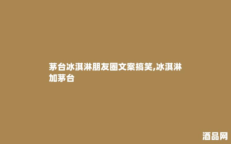 茅台冰淇淋朋友圈文案搞笑,冰淇淋加茅台