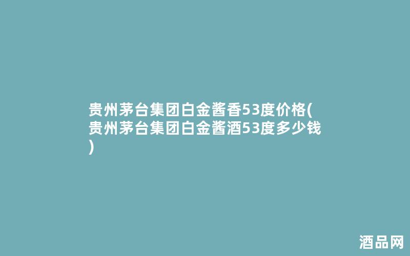 贵州茅台集团白金酱香53度价格(贵州茅台集团白金酱酒53度多少钱)
