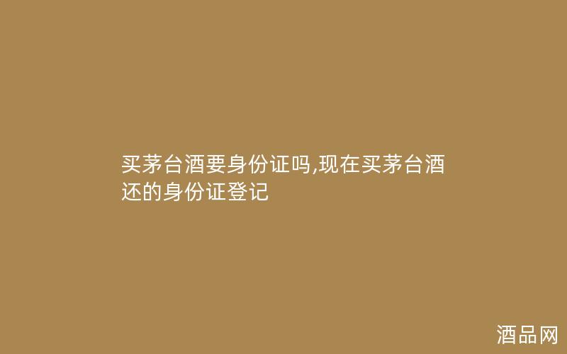 买茅台酒要身份证吗,现在买茅台酒还的身份证登记