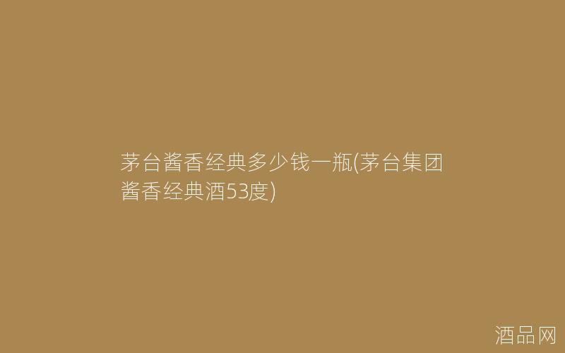 茅台酱香经典多少钱一瓶(茅台集团酱香经典酒53度)