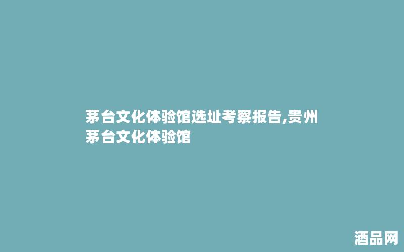 茅台文化体验馆选址考察报告,贵州茅台文化体验馆 茅台文化体验馆选址考察报告,贵州茅台文化体验馆