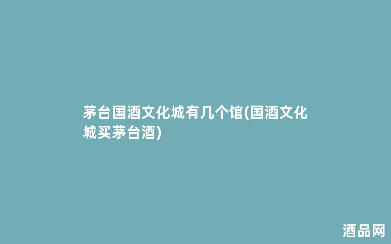 茅台国酒文化城有几个馆(国酒文化城买茅台酒)