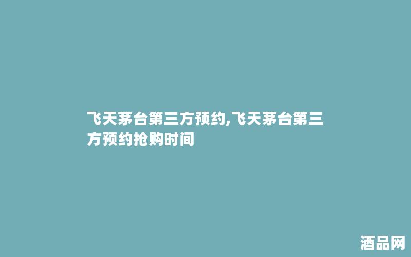 飞天茅台第三方预约,飞天茅台第三方预约抢购时间 飞天茅台第三方预约,飞天茅台第三方预约抢购时间