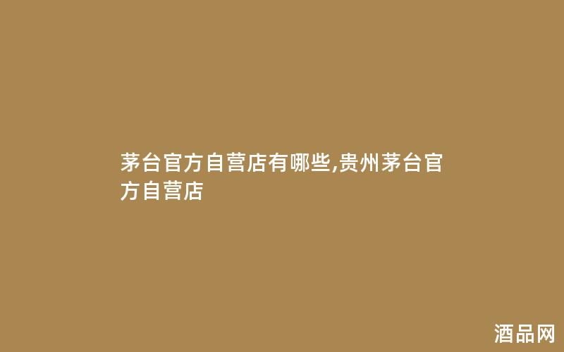 茅台官方自营店有哪些,贵州茅台官方自营店