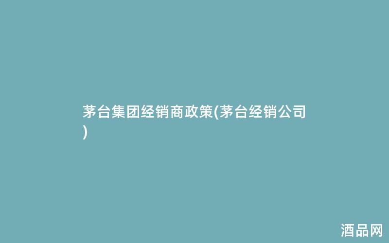 茅台集团经销商政策(茅台经销公司)