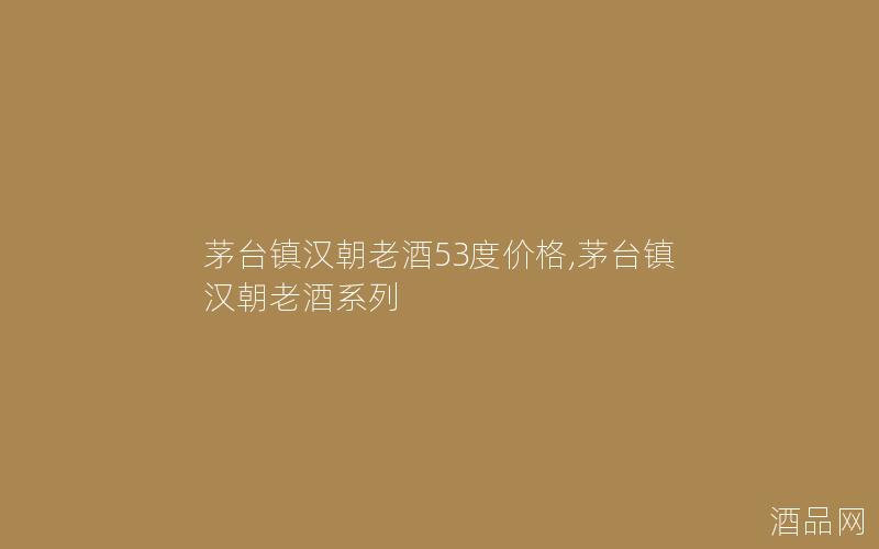 茅台镇汉朝老酒53度价格,茅台镇汉朝老酒系列