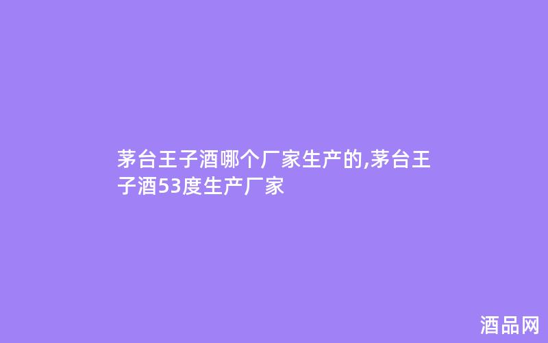 茅台王子酒哪个厂家生产的,茅台王子酒53度生产厂家