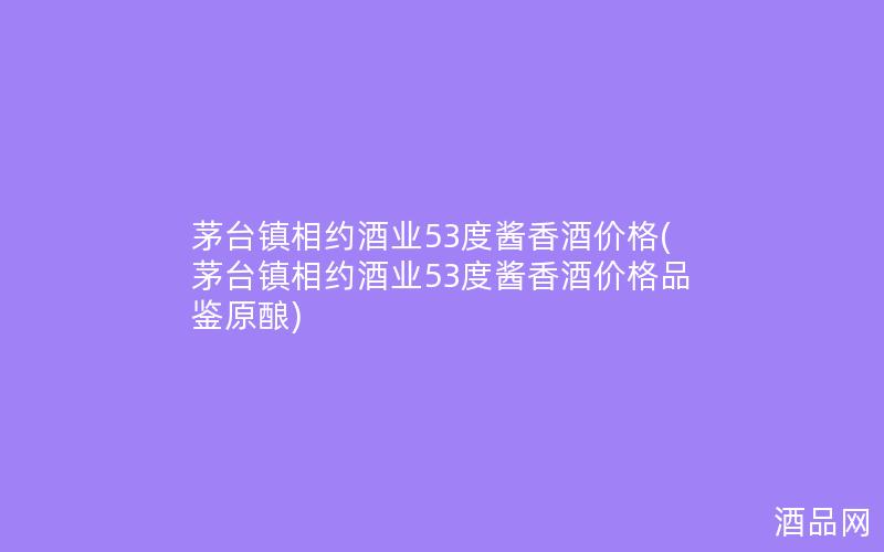 茅台镇相约酒业53度酱香酒价格(茅台镇相约酒业53度酱香酒价格品鉴原酿)