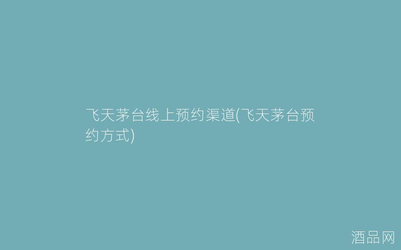飞天茅台线上预约渠道(飞天茅台预约方式)