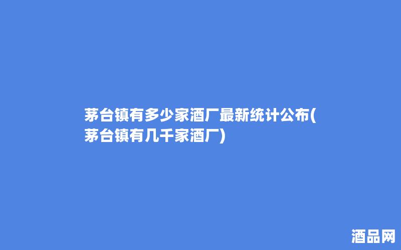 茅台镇有多少家酒厂最新统计公布(茅台镇有几千家酒厂)