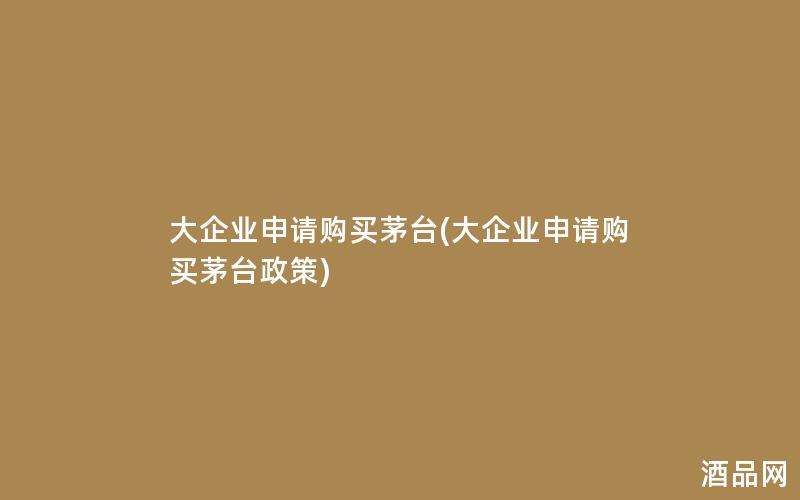 大企业申请购买茅台(大企业申请购买茅台政策)