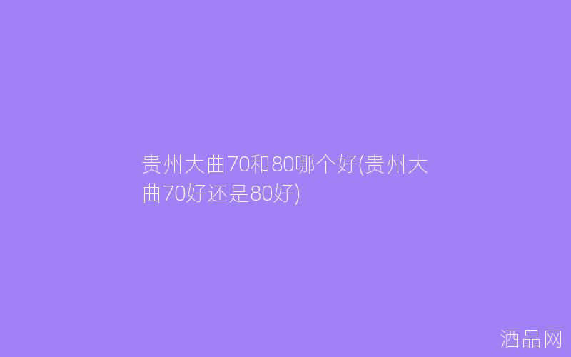 贵州大曲70和80哪个好(贵州大曲70好还是80好) 贵州大曲70和80哪个好(贵州大曲70好还是80好)