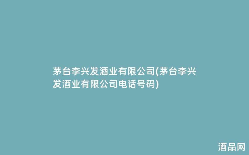 茅台李兴发酒业有限公司(茅台李兴发酒业有限公司电话号码)