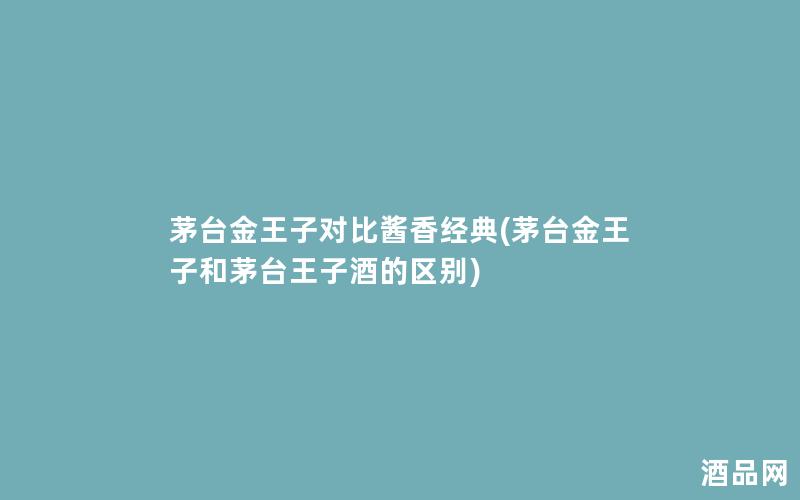 茅台金王子对比酱香经典(茅台金王子和茅台王子酒的区别) 茅台金王子对比酱香经典(茅台金王子和茅台王子酒的区别)