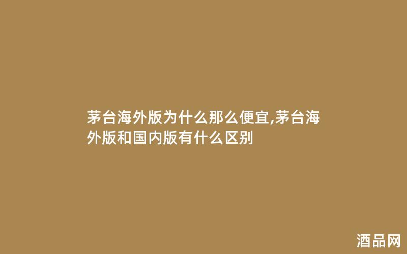 茅台海外版为什么那么便宜,茅台海外版和国内版有什么区别