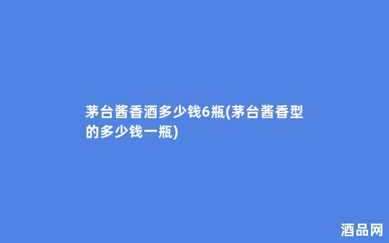 茅台酱香酒多少钱6瓶(茅台酱香型的多少钱一瓶) 茅台酱香酒多少钱6瓶(茅台酱香型的多少钱一瓶)