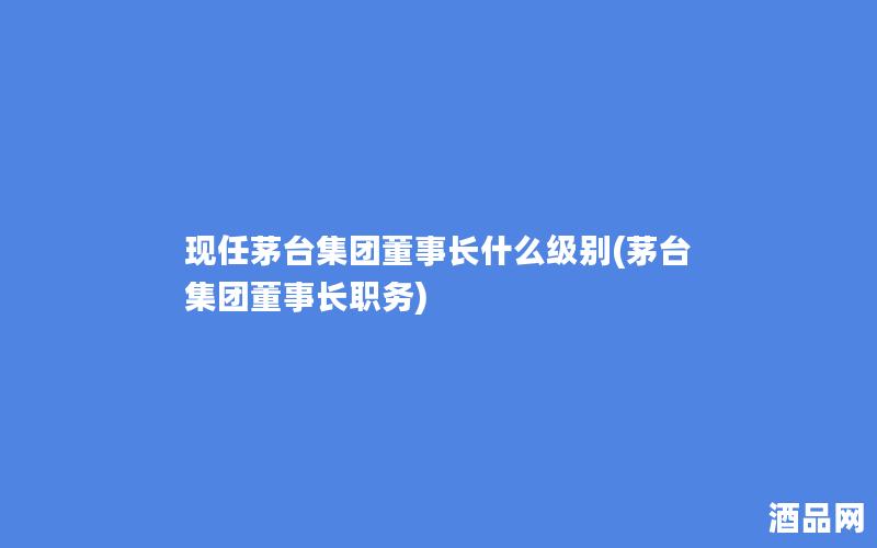 现任茅台集团董事长什么级别(茅台集团董事长职务)