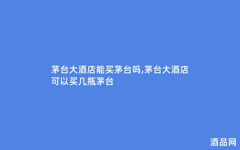 茅台大酒店能买茅台吗,茅台大酒店可以买几瓶茅台
