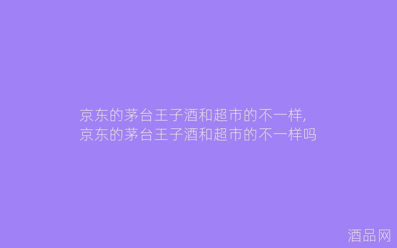京东的茅台王子酒和超市的不一样,京东的茅台王子酒和超市的不一样吗