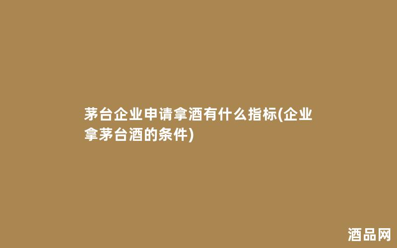 茅台企业申请拿酒有什么指标(企业拿茅台酒的条件)