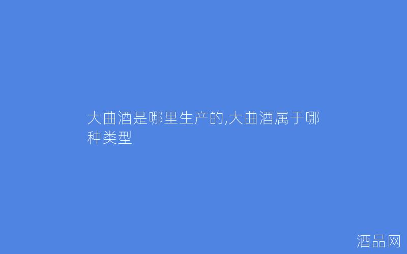 大曲酒是哪里生产的,大曲酒属于哪种类型